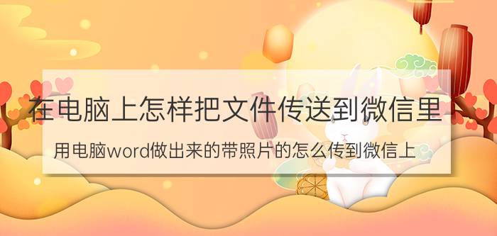 在电脑上怎样把文件传送到微信里 用电脑word做出来的带照片的怎么传到微信上？